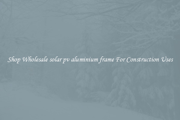 Shop Wholesale solar pv aluminium frame For Construction Uses